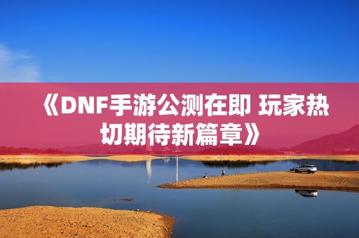《DNF手游公测在即 玩家热切期待新篇章》