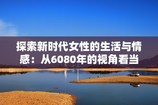 探索新时代女性的生活与情感：从6080年的视角看当代变化