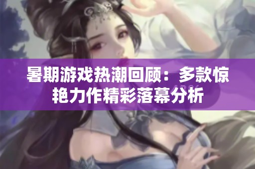 暑期游戏热潮回顾：多款惊艳力作精彩落幕分析