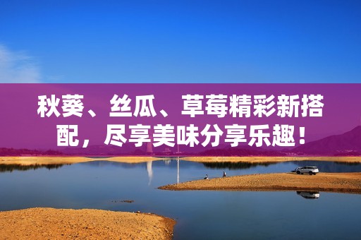 秋葵、丝瓜、草莓精彩新搭配，尽享美味分享乐趣！