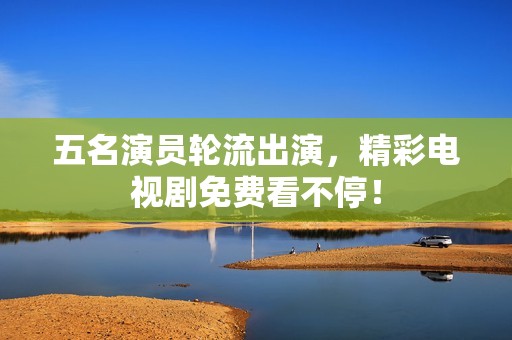五名演员轮流出演，精彩电视剧免费看不停！