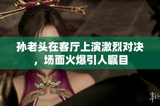 孙老头在客厅上演激烈对决，场面火爆引人瞩目