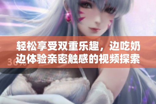 轻松享受双重乐趣，边吃奶边体验亲密触感的视频探索
