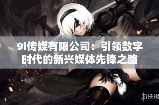 9i传媒有限公司：引领数字时代的新兴媒体先锋之路