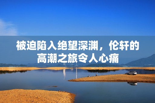 被迫陷入绝望深渊，伦轩的高潮之旅令人心痛