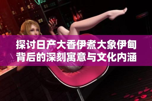 探讨日产大香伊煮大象伊甸背后的深刻寓意与文化内涵