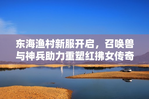 东海渔村新服开启，召唤兽与神兵助力重塑红拂女传奇