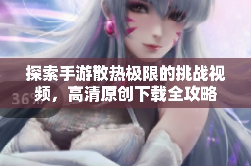 探索手游散热极限的挑战视频，高清原创下载全攻略