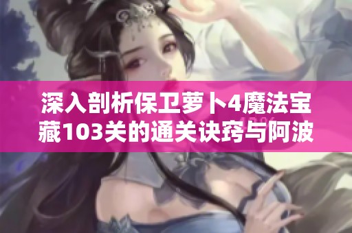 深入剖析保卫萝卜4魔法宝藏103关的通关诀窍与阿波智慧挑战技巧
