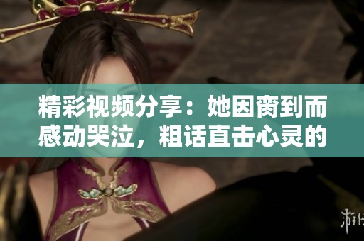 精彩视频分享：她因脔到而感动哭泣，粗话直击心灵的瞬间