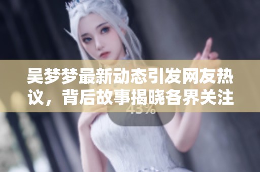 吴梦梦最新动态引发网友热议，背后故事揭晓各界关注