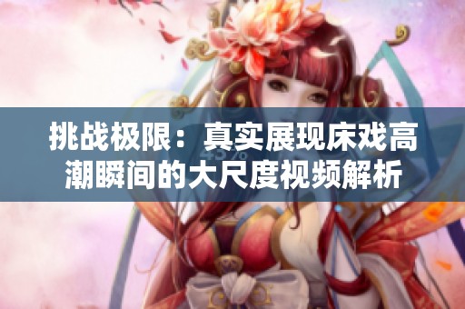 挑战极限：真实展现床戏高潮瞬间的大尺度视频解析