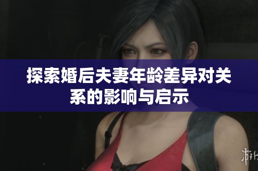 探索婚后夫妻年龄差异对关系的影响与启示
