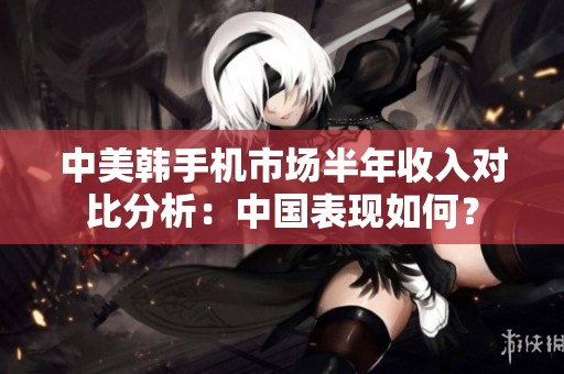 中美韩手机市场半年收入对比分析：中国表现如何？