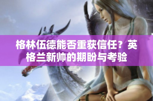 格林伍德能否重获信任？英格兰新帅的期盼与考验