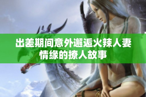 出差期间意外邂逅火辣人妻情缘的撩人故事