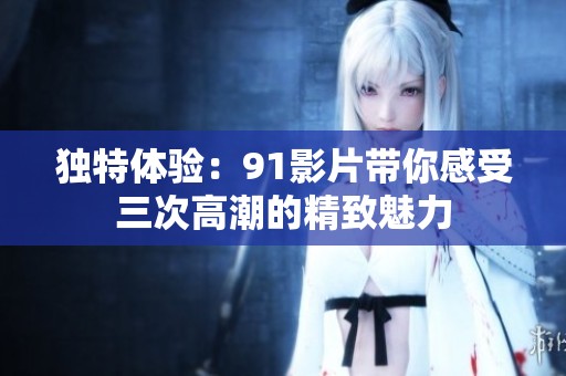 独特体验：91影片带你感受三次高潮的精致魅力