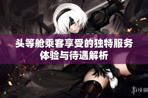 头等舱乘客享受的独特服务体验与待遇解析