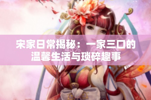 宋家日常揭秘：一家三口的温馨生活与琐碎趣事