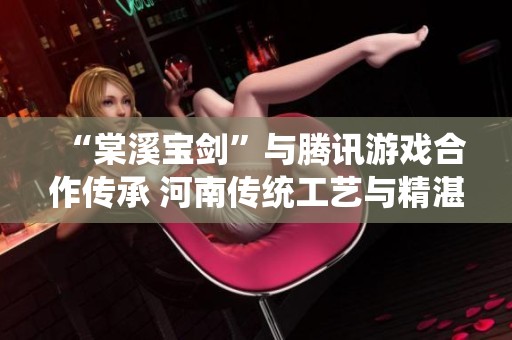 “棠溪宝剑”与腾讯游戏合作传承 河南传统工艺与精湛技艺