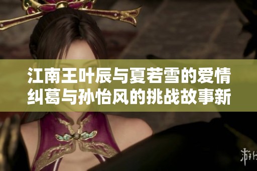 江南王叶辰与夏若雪的爱情纠葛与孙怡风的挑战故事新篇