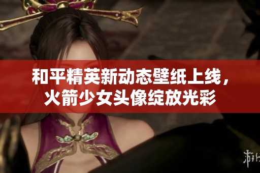 和平精英新动态壁纸上线，火箭少女头像绽放光彩