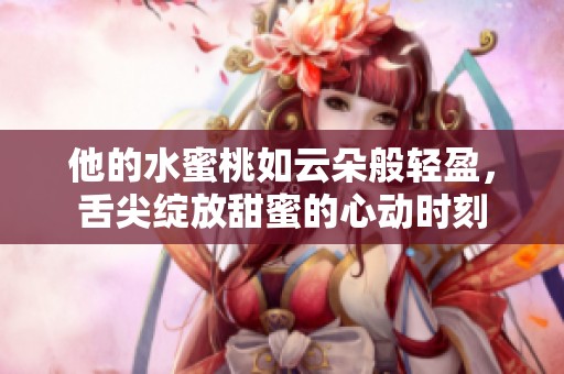 他的水蜜桃如云朵般轻盈，舌尖绽放甜蜜的心动时刻