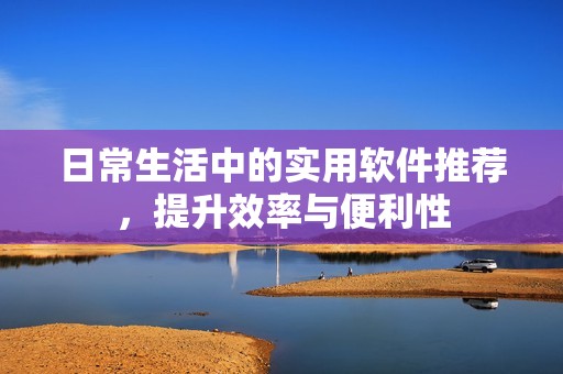 日常生活中的实用软件推荐，提升效率与便利性