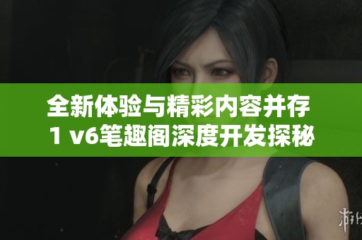 全新体验与精彩内容并存 1 v6笔趣阁深度开发探秘