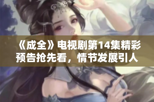 《成全》电视剧第14集精彩预告抢先看，情节发展引人入胜