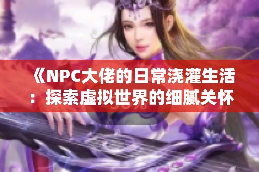 《NPC大佬的日常浇灌生活：探索虚拟世界的细腻关怀》