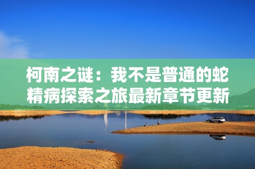 柯南之谜：我不是普通的蛇精病探索之旅最新章节更新