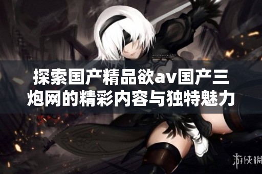 探索国产精品欲av国产三炮网的精彩内容与独特魅力