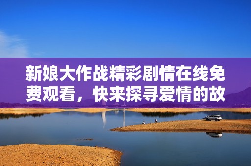 新娘大作战精彩剧情在线免费观看，快来探寻爱情的故事吧