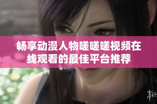 畅享动漫人物嗟嗟嗟视频在线观看的最佳平台推荐