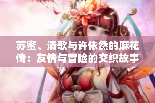 苏蜜、清歌与许依然的麻花传：友情与冒险的交织故事