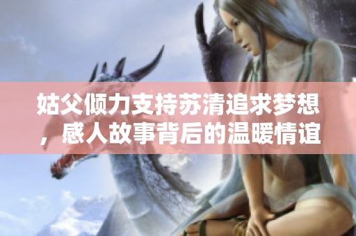 姑父倾力支持苏清追求梦想，感人故事背后的温暖情谊
