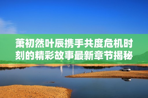 萧初然叶辰携手共度危机时刻的精彩故事最新章节揭秘