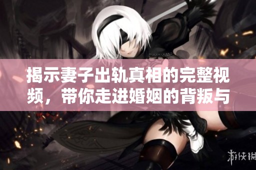 揭示妻子出轨真相的完整视频，带你走进婚姻的背叛与反思