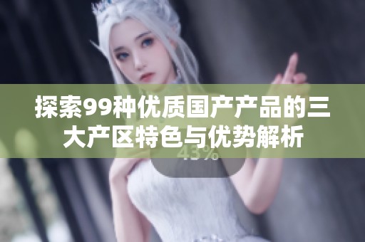 探索99种优质国产产品的三大产区特色与优势解析