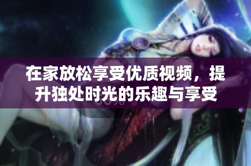 在家放松享受优质视频，提升独处时光的乐趣与享受