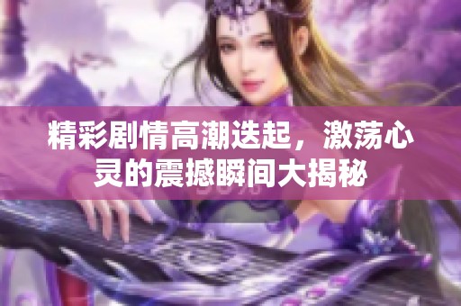 精彩剧情高潮迭起，激荡心灵的震撼瞬间大揭秘