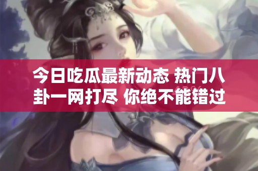 今日吃瓜最新动态 热门八卦一网打尽 你绝不能错过的消息