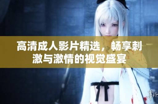 高清成人影片精选，畅享刺激与激情的视觉盛宴