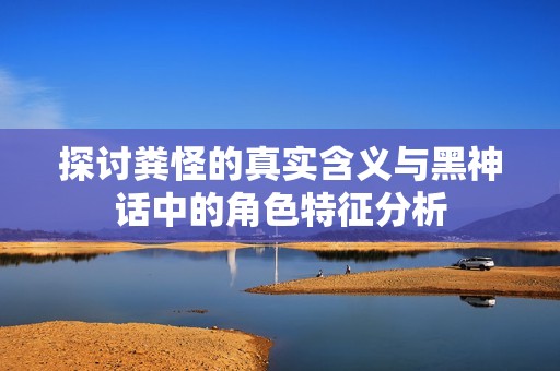 探讨粪怪的真实含义与黑神话中的角色特征分析