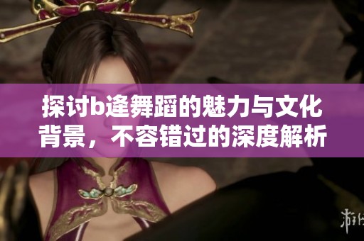 探讨b逄舞蹈的魅力与文化背景，不容错过的深度解析