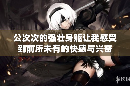 公次次的强壮身躯让我感受到前所未有的快感与兴奋