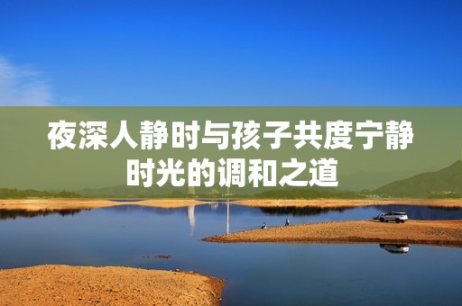 夜深人静时与孩子共度宁静时光的调和之道