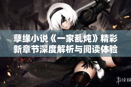 孽缘小说《一家乱炖》精彩新章节深度解析与阅读体验分享