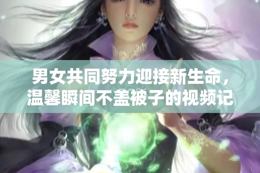 男女共同努力迎接新生命，温馨瞬间不盖被子的视频记录